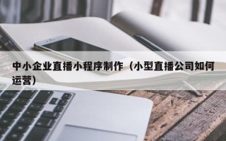 新余中小企业直播小程序制作（小型直播公司如何运营）