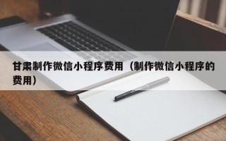 新余甘肃制作微信小程序费用（制作微信小程序的费用）