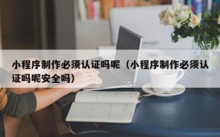 新余小程序制作必须认证吗呢（小程序制作必须认证吗呢安全吗）