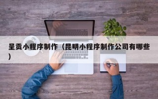 新余呈贡小程序制作（昆明小程序制作公司有哪些）