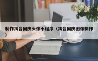 新余制作抖音国庆头像小程序（抖音国庆图像制作）