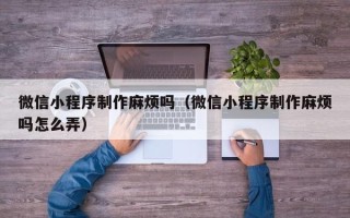 新余微信小程序制作麻烦吗（微信小程序制作麻烦吗怎么弄）