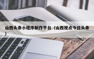 新余山西头条小程序制作平台（山西视点今日头条）